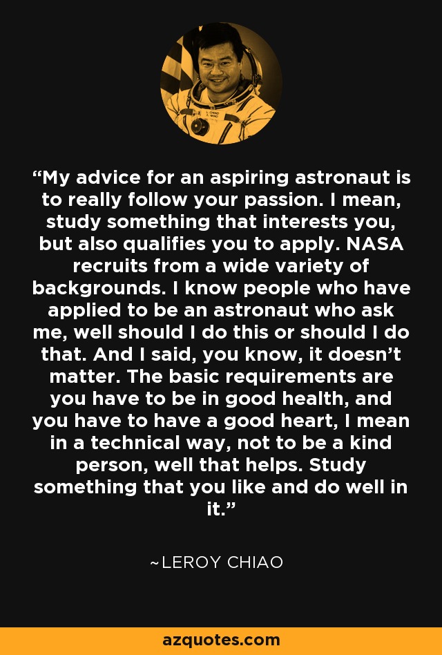 My advice for an aspiring astronaut is to really follow your passion. I mean, study something that interests you, but also qualifies you to apply. NASA recruits from a wide variety of backgrounds. I know people who have applied to be an astronaut who ask me, well should I do this or should I do that. And I said, you know, it doesn't matter. The basic requirements are you have to be in good health, and you have to have a good heart, I mean in a technical way, not to be a kind person, well that helps. Study something that you like and do well in it. - Leroy Chiao