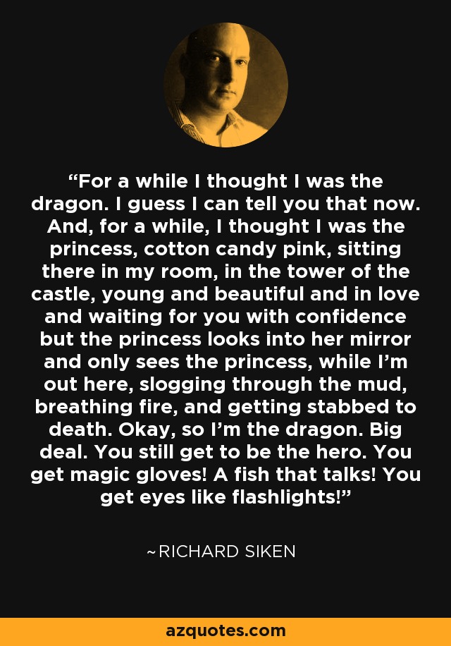 For a while I thought I was the dragon. I guess I can tell you that now. And, for a while, I thought I was the princess, cotton candy pink, sitting there in my room, in the tower of the castle, young and beautiful and in love and waiting for you with confidence but the princess looks into her mirror and only sees the princess, while I’m out here, slogging through the mud, breathing fire, and getting stabbed to death. Okay, so I’m the dragon. Big deal. You still get to be the hero. You get magic gloves! A fish that talks! You get eyes like flashlights! - Richard Siken