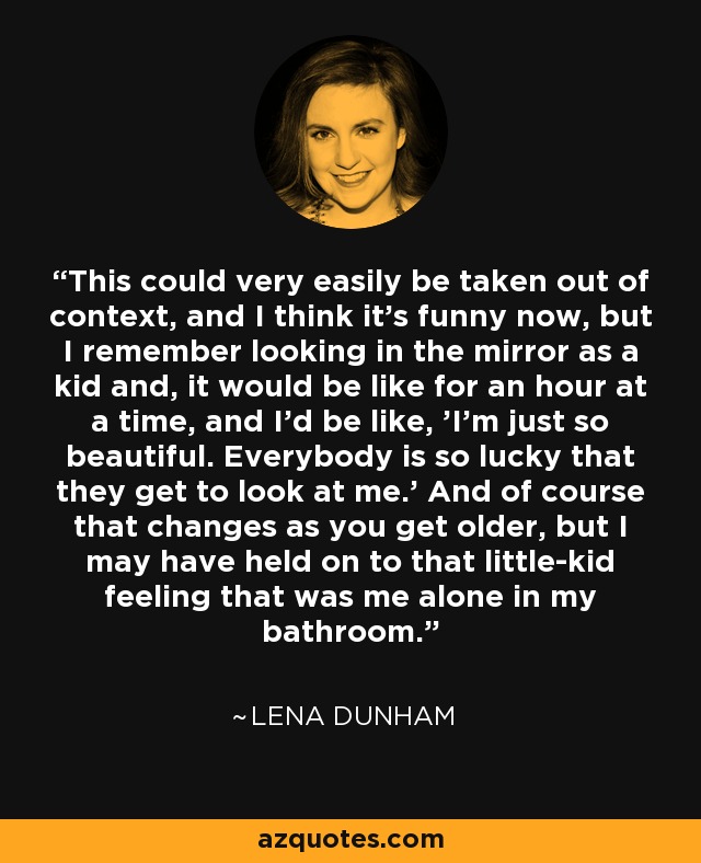 This could very easily be taken out of context, and I think it's funny now, but I remember looking in the mirror as a kid and, it would be like for an hour at a time, and I'd be like, 'I'm just so beautiful. Everybody is so lucky that they get to look at me.' And of course that changes as you get older, but I may have held on to that little-kid feeling that was me alone in my bathroom. - Lena Dunham