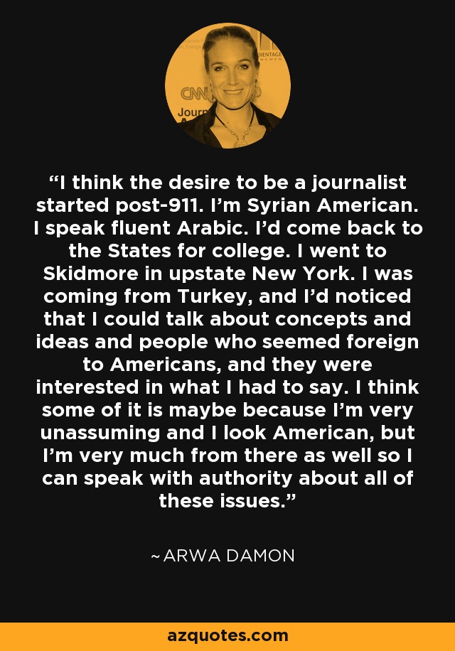 I think the desire to be a journalist started post-911. I'm Syrian American. I speak fluent Arabic. I'd come back to the States for college. I went to Skidmore in upstate New York. I was coming from Turkey, and I'd noticed that I could talk about concepts and ideas and people who seemed foreign to Americans, and they were interested in what I had to say. I think some of it is maybe because I'm very unassuming and I look American, but I'm very much from there as well so I can speak with authority about all of these issues. - Arwa Damon