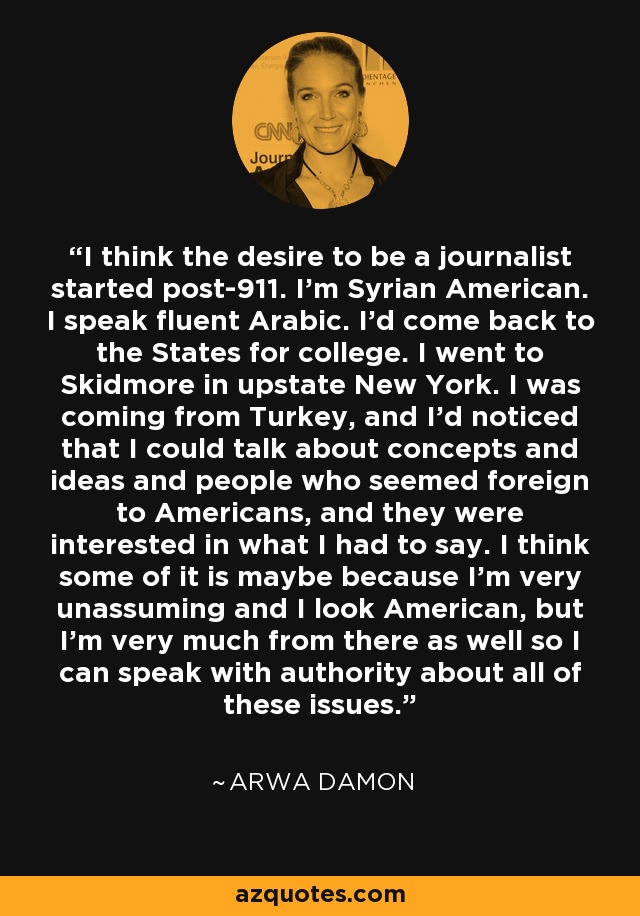 I think the desire to be a journalist started post-911. I'm Syrian American. I speak fluent Arabic. I'd come back to the States for college. I went to Skidmore in upstate New York. I was coming from Turkey, and I'd noticed that I could talk about concepts and ideas and people who seemed foreign to Americans, and they were interested in what I had to say. I think some of it is maybe because I'm very unassuming and I look American, but I'm very much from there as well so I can speak with authority about all of these issues. - Arwa Damon