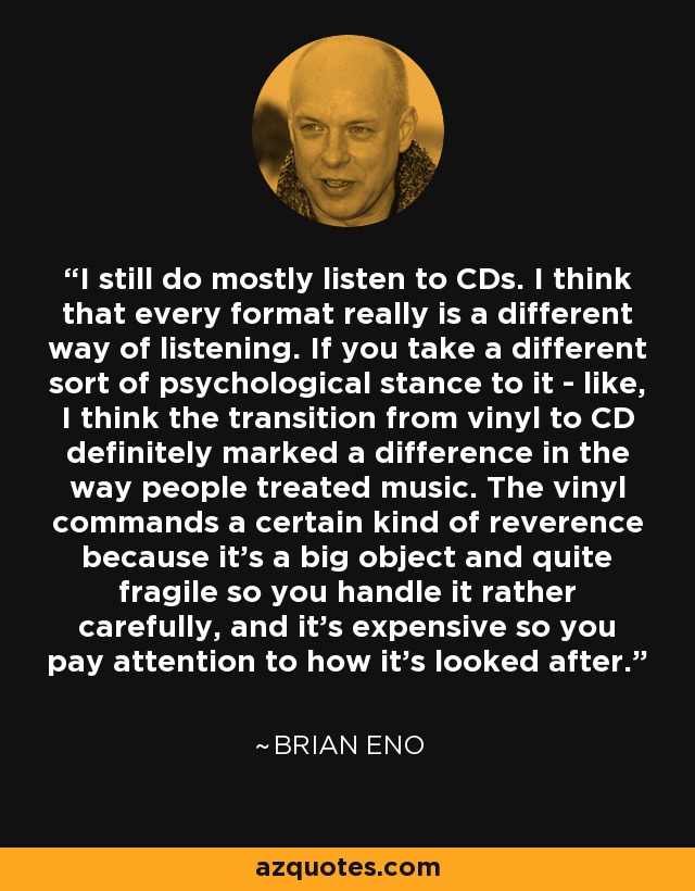 I still do mostly listen to CDs. I think that every format really is a different way of listening. If you take a different sort of psychological stance to it - like, I think the transition from vinyl to CD definitely marked a difference in the way people treated music. The vinyl commands a certain kind of reverence because it's a big object and quite fragile so you handle it rather carefully, and it's expensive so you pay attention to how it's looked after. - Brian Eno