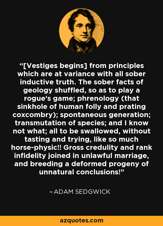 [Vestiges begins] from principles which are at variance with all sober inductive truth. The sober facts of geology shuffled, so as to play a rogue's game; phrenology (that sinkhole of human folly and prating coxcombry); spontaneous generation; transmutation of species; and I know not what; all to be swallowed, without tasting and trying, like so much horse-physic!! Gross credulity and rank infidelity joined in unlawful marriage, and breeding a deformed progeny of unnatural conclusions! - Adam Sedgwick