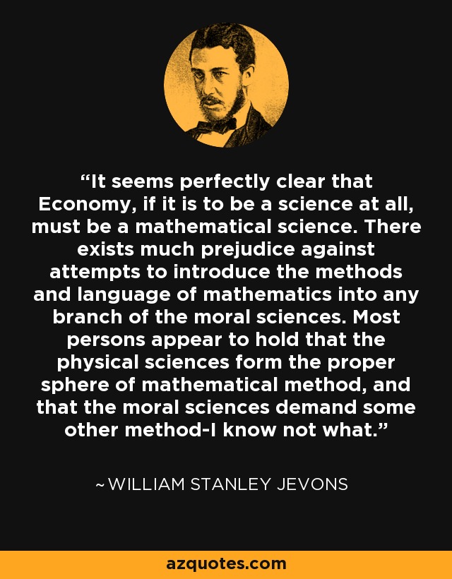 It seems perfectly clear that Economy, if it is to be a science at all, must be a mathematical science. There exists much prejudice against attempts to introduce the methods and language of mathematics into any branch of the moral sciences. Most persons appear to hold that the physical sciences form the proper sphere of mathematical method, and that the moral sciences demand some other method-I know not what. - William Stanley Jevons
