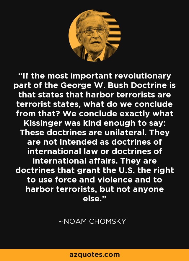 If the most important revolutionary part of the George W. Bush Doctrine is that states that harbor terrorists are terrorist states, what do we conclude from that? We conclude exactly what Kissinger was kind enough to say: These doctrines are unilateral. They are not intended as doctrines of international law or doctrines of international affairs. They are doctrines that grant the U.S. the right to use force and violence and to harbor terrorists, but not anyone else. - Noam Chomsky