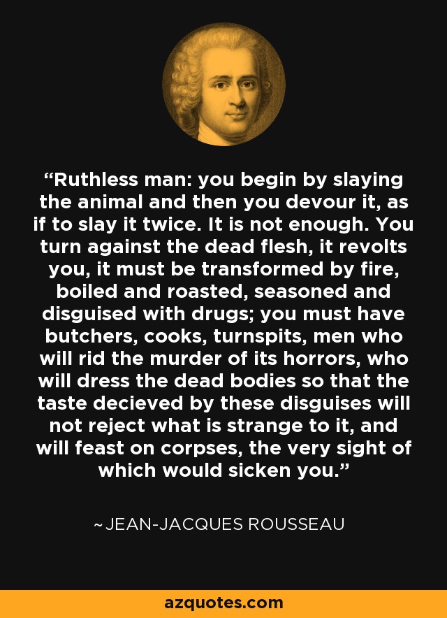 Ruthless man: you begin by slaying the animal and then you devour it, as if to slay it twice. It is not enough. You turn against the dead flesh, it revolts you, it must be transformed by fire, boiled and roasted, seasoned and disguised with drugs; you must have butchers, cooks, turnspits, men who will rid the murder of its horrors, who will dress the dead bodies so that the taste decieved by these disguises will not reject what is strange to it, and will feast on corpses, the very sight of which would sicken you. - Jean-Jacques Rousseau