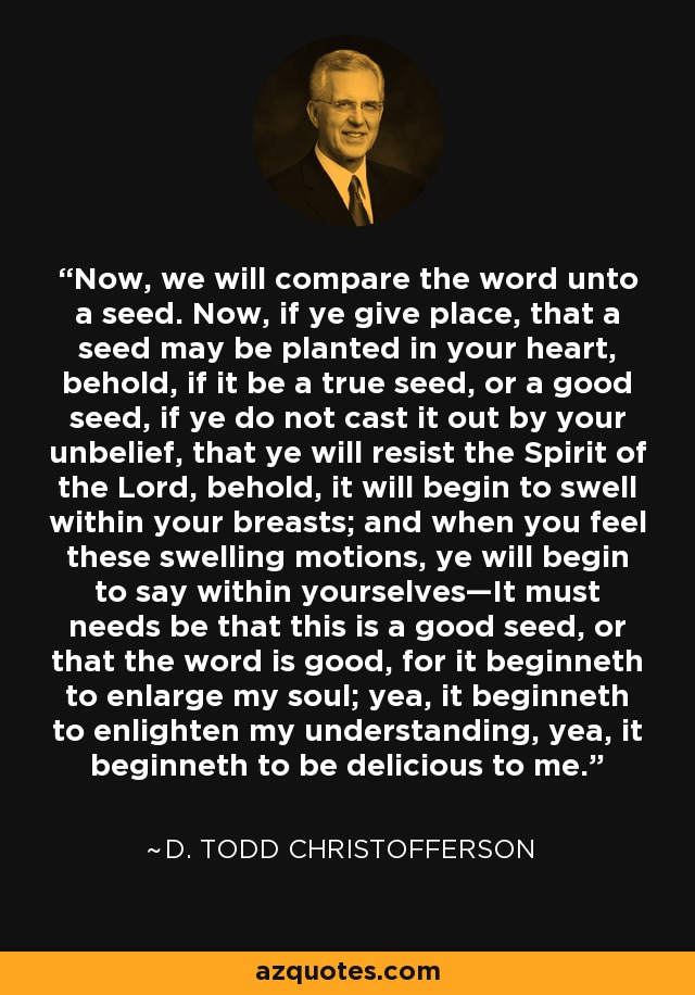 Now, we will compare the word unto a seed. Now, if ye give place, that a seed may be planted in your heart, behold, if it be a true seed, or a good seed, if ye do not cast it out by your unbelief, that ye will resist the Spirit of the Lord, behold, it will begin to swell within your breasts; and when you feel these swelling motions, ye will begin to say within yourselves—It must needs be that this is a good seed, or that the word is good, for it beginneth to enlarge my soul; yea, it beginneth to enlighten my understanding, yea, it beginneth to be delicious to me. - D. Todd Christofferson