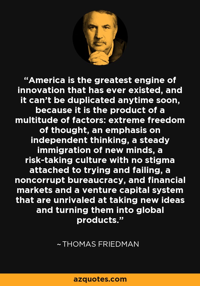 America is the greatest engine of innovation that has ever existed, and it can't be duplicated anytime soon, because it is the product of a multitude of factors: extreme freedom of thought, an emphasis on independent thinking, a steady immigration of new minds, a risk-taking culture with no stigma attached to trying and failing, a noncorrupt bureaucracy, and financial markets and a venture capital system that are unrivaled at taking new ideas and turning them into global products. - Thomas Friedman