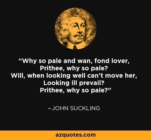 Why so pale and wan, fond lover, Prithee, why so pale? Will, when looking well can't move her, Looking ill prevail? Prithee, why so pale? - John Suckling
