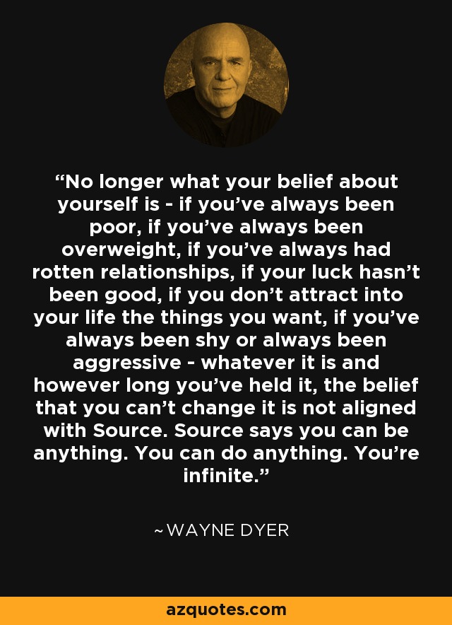 No longer what your belief about yourself is - if you've always been poor, if you've always been overweight, if you've always had rotten relationships, if your luck hasn't been good, if you don't attract into your life the things you want, if you've always been shy or always been aggressive - whatever it is and however long you've held it, the belief that you can't change it is not aligned with Source. Source says you can be anything. You can do anything. You're infinite. - Wayne Dyer