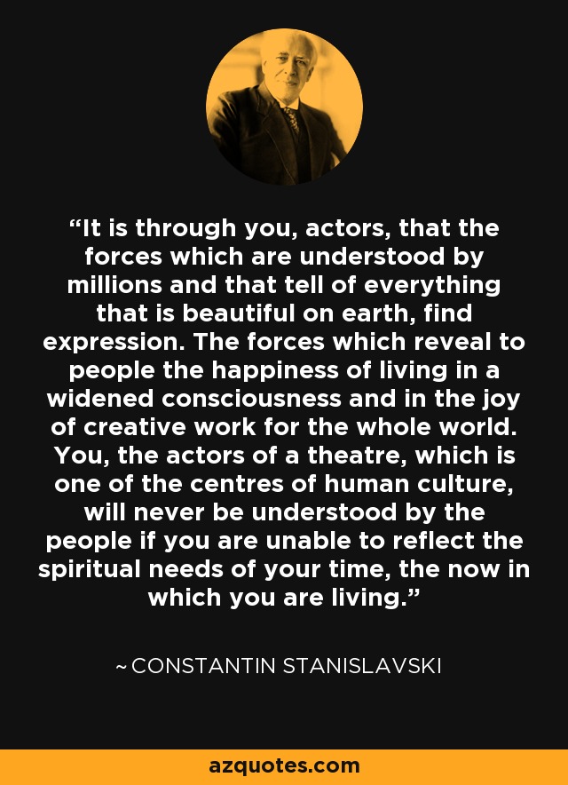 It is through you, actors, that the forces which are understood by millions and that tell of everything that is beautiful on earth, find expression. The forces which reveal to people the happiness of living in a widened consciousness and in the joy of creative work for the whole world. You, the actors of a theatre, which is one of the centres of human culture, will never be understood by the people if you are unable to reflect the spiritual needs of your time, the now in which you are living. - Constantin Stanislavski