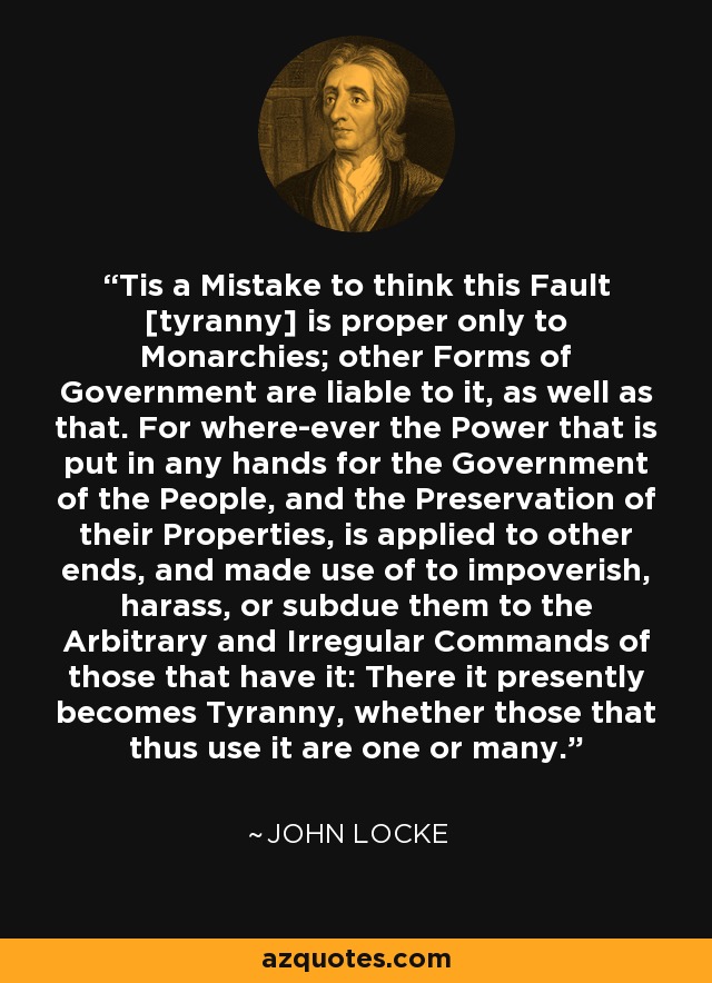 Tis a Mistake to think this Fault [tyranny] is proper only to Monarchies; other Forms of Government are liable to it, as well as that. For where-ever the Power that is put in any hands for the Government of the People, and the Preservation of their Properties, is applied to other ends, and made use of to impoverish, harass, or subdue them to the Arbitrary and Irregular Commands of those that have it: There it presently becomes Tyranny, whether those that thus use it are one or many. - John Locke