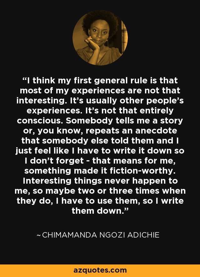 I think my first general rule is that most of my experiences are not that interesting. It's usually other people's experiences. It's not that entirely conscious. Somebody tells me a story or, you know, repeats an anecdote that somebody else told them and I just feel like I have to write it down so I don't forget - that means for me, something made it fiction-worthy. Interesting things never happen to me, so maybe two or three times when they do, I have to use them, so I write them down. - Chimamanda Ngozi Adichie