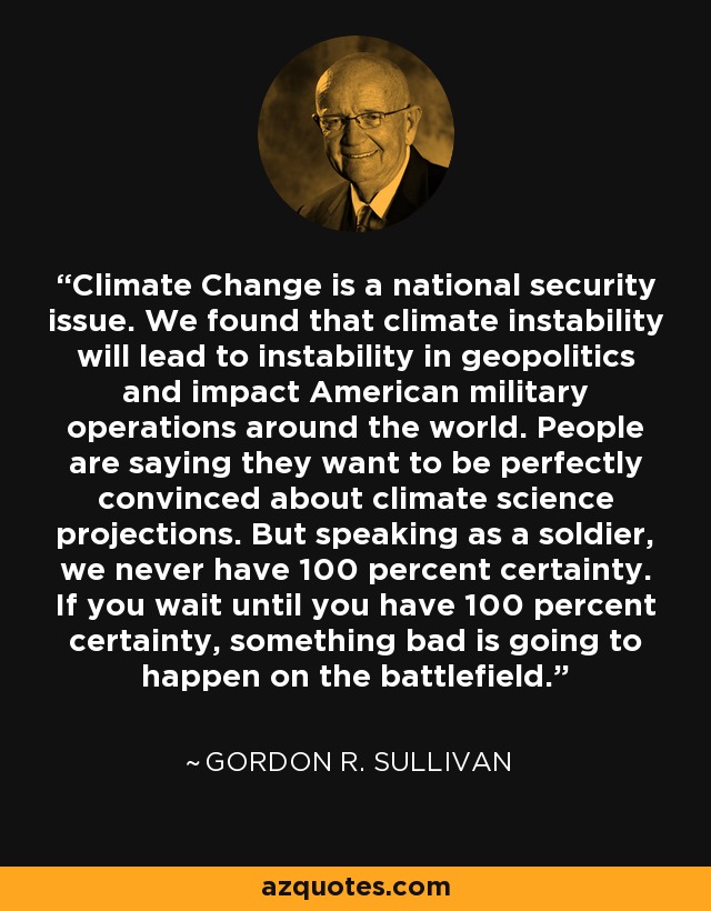 Climate Change is a national security issue. We found that climate instability will lead to instability in geopolitics and impact American military operations around the world. People are saying they want to be perfectly convinced about climate science projections. But speaking as a soldier, we never have 100 percent certainty. If you wait until you have 100 percent certainty, something bad is going to happen on the battlefield. - Gordon R. Sullivan