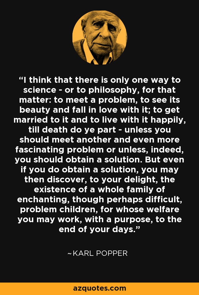 I think that there is only one way to science - or to philosophy, for that matter: to meet a problem, to see its beauty and fall in love with it; to get married to it and to live with it happily, till death do ye part - unless you should meet another and even more fascinating problem or unless, indeed, you should obtain a solution. But even if you do obtain a solution, you may then discover, to your delight, the existence of a whole family of enchanting, though perhaps difficult, problem children, for whose welfare you may work, with a purpose, to the end of your days. - Karl Popper