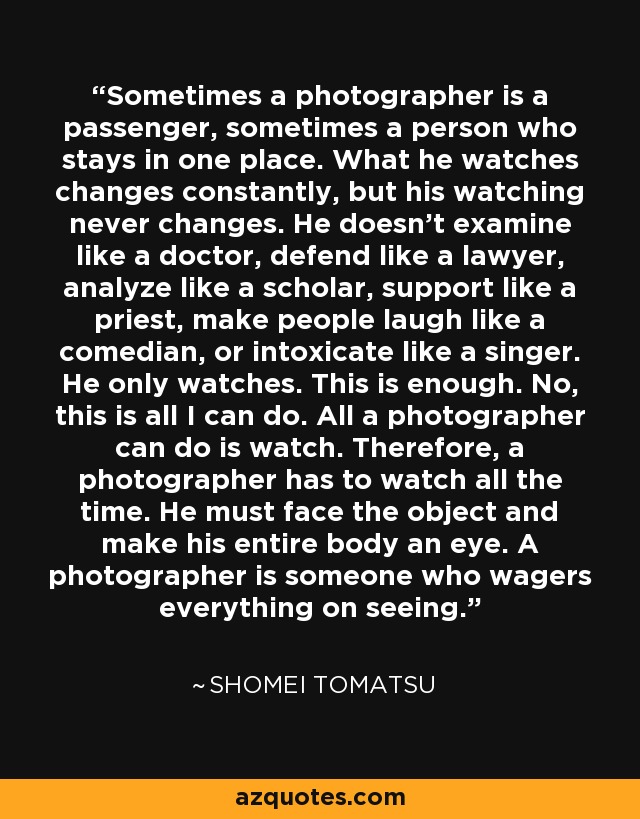 Sometimes a photographer is a passenger, sometimes a person who stays in one place. What he watches changes constantly, but his watching never changes. He doesn't examine like a doctor, defend like a lawyer, analyze like a scholar, support like a priest, make people laugh like a comedian, or intoxicate like a singer. He only watches. This is enough. No, this is all I can do. All a photographer can do is watch. Therefore, a photographer has to watch all the time. He must face the object and make his entire body an eye. A photographer is someone who wagers everything on seeing. - Shomei Tomatsu