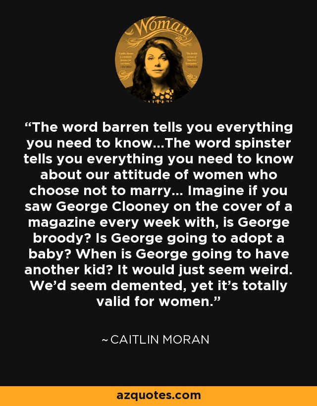 The word barren tells you everything you need to know...The word spinster tells you everything you need to know about our attitude of women who choose not to marry... Imagine if you saw George Clooney on the cover of a magazine every week with, is George broody? Is George going to adopt a baby? When is George going to have another kid? It would just seem weird. We'd seem demented, yet it's totally valid for women. - Caitlin Moran