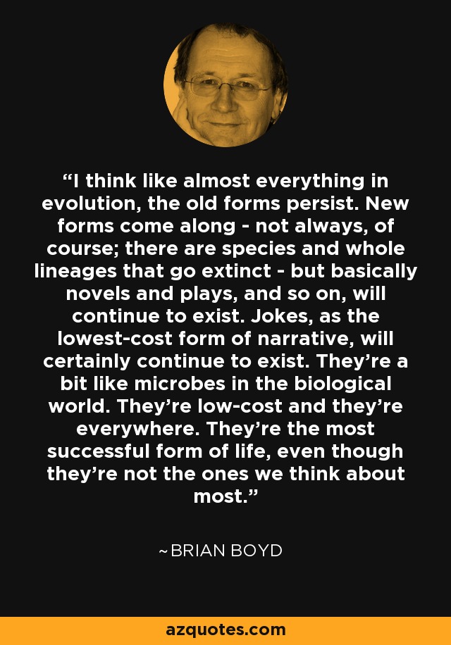 I think like almost everything in evolution, the old forms persist. New forms come along - not always, of course; there are species and whole lineages that go extinct - but basically novels and plays, and so on, will continue to exist. Jokes, as the lowest-cost form of narrative, will certainly continue to exist. They're a bit like microbes in the biological world. They're low-cost and they're everywhere. They're the most successful form of life, even though they're not the ones we think about most. - Brian Boyd