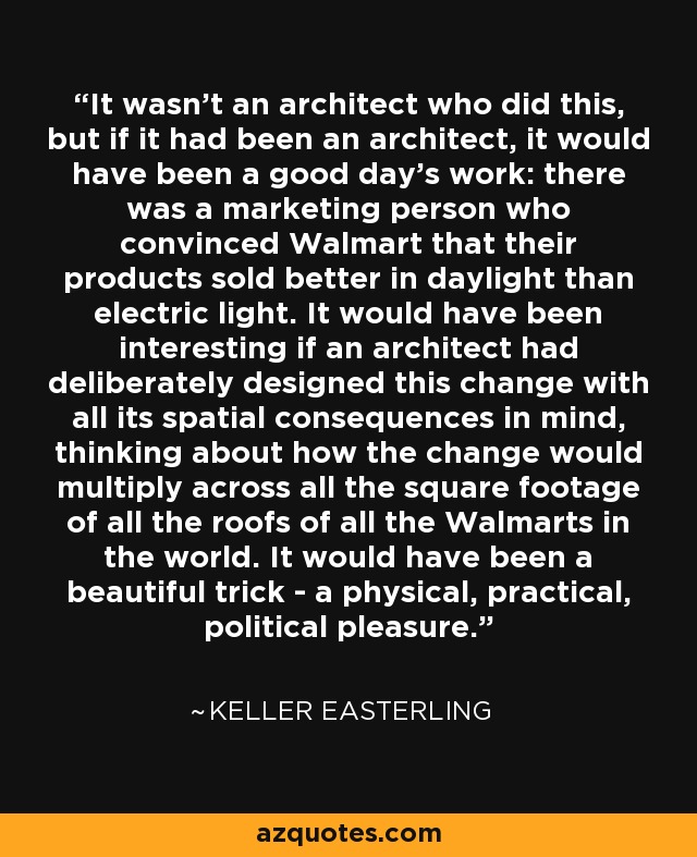 It wasn't an architect who did this, but if it had been an architect, it would have been a good day's work: there was a marketing person who convinced Walmart that their products sold better in daylight than electric light. It would have been interesting if an architect had deliberately designed this change with all its spatial consequences in mind, thinking about how the change would multiply across all the square footage of all the roofs of all the Walmarts in the world. It would have been a beautiful trick - a physical, practical, political pleasure. - Keller Easterling