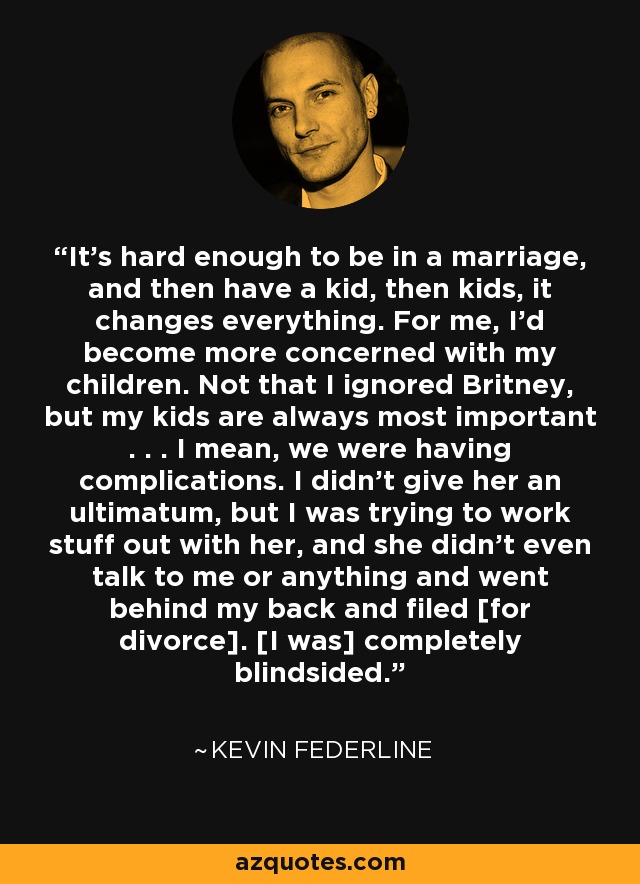 It's hard enough to be in a marriage, and then have a kid, then kids, it changes everything. For me, I'd become more concerned with my children. Not that I ignored Britney, but my kids are always most important . . . I mean, we were having complications. I didn't give her an ultimatum, but I was trying to work stuff out with her, and she didn't even talk to me or anything and went behind my back and filed [for divorce]. [I was] completely blindsided. - Kevin Federline