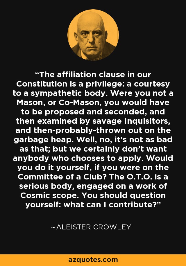 The affiliation clause in our Constitution is a privilege: a courtesy to a sympathetic body. Were you not a Mason, or Co-Mason, you would have to be proposed and seconded, and then examined by savage Inquisitors, and then-probably-thrown out on the garbage heap. Well, no, it's not as bad as that; but we certainly don't want anybody who chooses to apply. Would you do it yourself, if you were on the Committee of a Club? The O.T.O. is a serious body, engaged on a work of Cosmic scope. You should question yourself: what can I contribute? - Aleister Crowley The affiliation clause in our Constitution is a privilege: a courtesy to a sympathetic body. Were you not a Mason, or Co-Mason, you would have to be proposed and seconded, and then examined by savage Inquisitors, and then-probably-thrown out on the garbage heap. Well, no, it's not as bad as that; but we certainly don't want anybody who chooses to apply. Would you do it yourself, if you were on the Committee of a Club? The O.T.O. is a serious body, engaged on a work of Cosmic scope. You should question yourself: what can I contribute? - Aleister Crowley