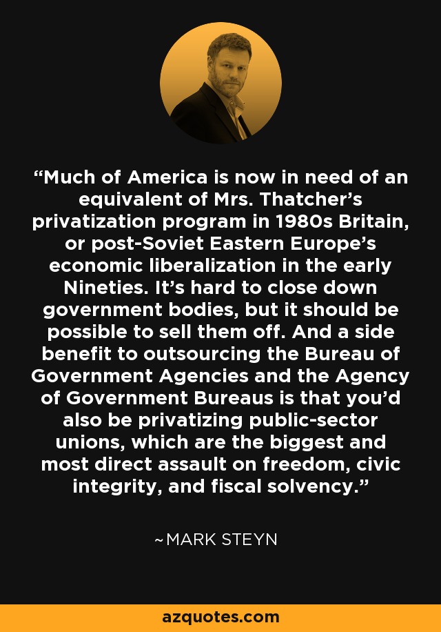 Much of America is now in need of an equivalent of Mrs. Thatcher's privatization program in 1980s Britain, or post-Soviet Eastern Europe's economic liberalization in the early Nineties. It's hard to close down government bodies, but it should be possible to sell them off. And a side benefit to outsourcing the Bureau of Government Agencies and the Agency of Government Bureaus is that you'd also be privatizing public-sector unions, which are the biggest and most direct assault on freedom, civic integrity, and fiscal solvency. - Mark Steyn