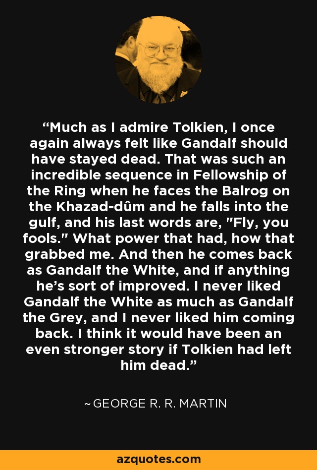 Much as I admire Tolkien, I once again always felt like Gandalf should have stayed dead. That was such an incredible sequence in Fellowship of the Ring when he faces the Balrog on the Khazad-dûm and he falls into the gulf, and his last words are, 