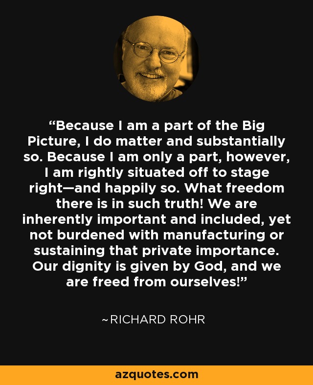 Because I am a part of the Big Picture, I do matter and substantially so. Because I am only a part, however, I am rightly situated off to stage right—and happily so. What freedom there is in such truth! We are inherently important and included, yet not burdened with manufacturing or sustaining that private importance. Our dignity is given by God, and we are freed from ourselves! - Richard Rohr