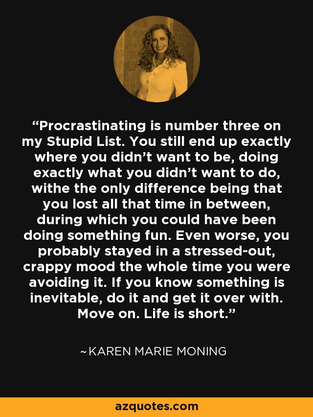Procrastinating is number three on my Stupid List. You still end up exactly where you didn't want to be, doing exactly what you didn't want to do, withe the only difference being that you lost all that time in between, during which you could have been doing something fun. Even worse, you probably stayed in a stressed-out, crappy mood the whole time you were avoiding it. If you know something is inevitable, do it and get it over with. Move on. Life is short. - Karen Marie Moning