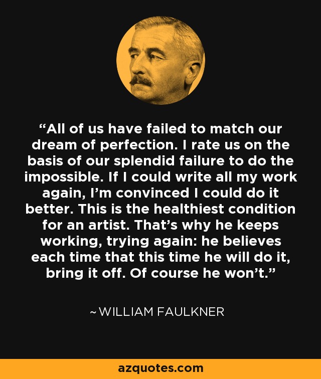 All of us have failed to match our dream of perfection. I rate us on the basis of our splendid failure to do the impossible. If I could write all my work again, I'm convinced I could do it better. This is the healthiest condition for an artist. That's why he keeps working, trying again: he believes each time that this time he will do it, bring it off. Of course he won't. - William Faulkner