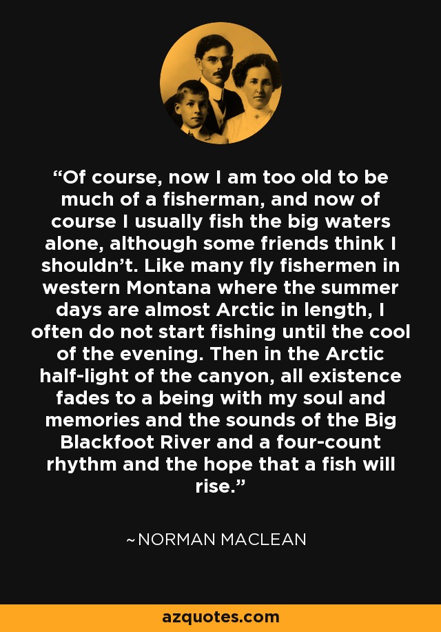 Of course, now I am too old to be much of a fisherman, and now of course I usually fish the big waters alone, although some friends think I shouldn't. Like many fly fishermen in western Montana where the summer days are almost Arctic in length, I often do not start fishing until the cool of the evening. Then in the Arctic half-light of the canyon, all existence fades to a being with my soul and memories and the sounds of the Big Blackfoot River and a four-count rhythm and the hope that a fish will rise. - Norman Maclean