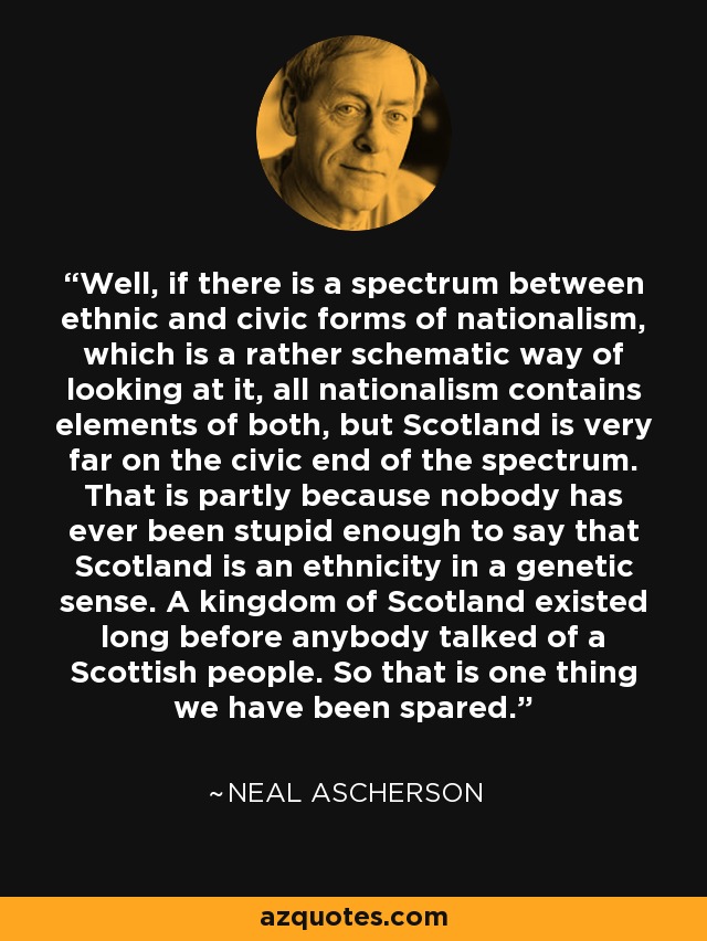 Well, if there is a spectrum between ethnic and civic forms of nationalism, which is a rather schematic way of looking at it, all nationalism contains elements of both, but Scotland is very far on the civic end of the spectrum. That is partly because nobody has ever been stupid enough to say that Scotland is an ethnicity in a genetic sense. A kingdom of Scotland existed long before anybody talked of a Scottish people. So that is one thing we have been spared. - Neal Ascherson