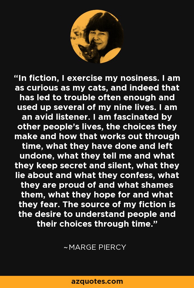 In fiction, I exercise my nosiness. I am as curious as my cats, and indeed that has led to trouble often enough and used up several of my nine lives. I am an avid listener. I am fascinated by other people's lives, the choices they make and how that works out through time, what they have done and left undone, what they tell me and what they keep secret and silent, what they lie about and what they confess, what they are proud of and what shames them, what they hope for and what they fear. The source of my fiction is the desire to understand people and their choices through time. - Marge Piercy