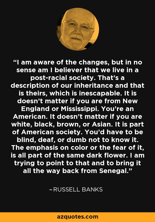 I am aware of the changes, but in no sense am I believer that we live in a post-racial society. That's a description of our inheritance and that is theirs, which is inescapable. It is doesn't matter if you are from New England or Mississippi. You're an American. It doesn't matter if you are white, black, brown, or Asian. It is part of American society. You'd have to be blind, deaf, or dumb not to know it. The emphasis on color or the fear of it, is all part of the same dark flower. I am trying to point to that and to bring it all the way back from Senegal. - Russell Banks