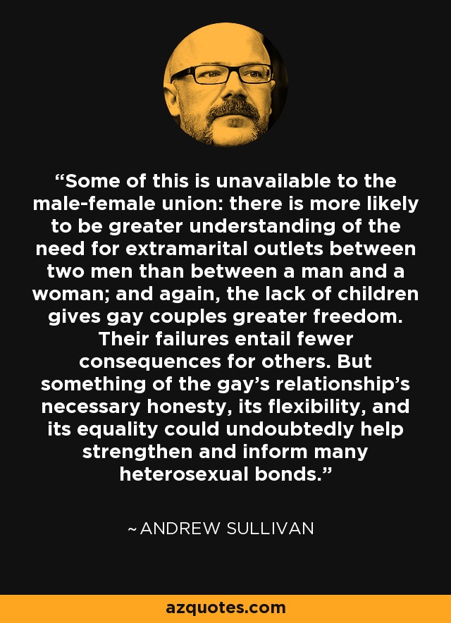 Some of this is unavailable to the male-female union: there is more likely to be greater understanding of the need for extramarital outlets between two men than between a man and a woman; and again, the lack of children gives gay couples greater freedom. Their failures entail fewer consequences for others. But something of the gay's relationship's necessary honesty, its flexibility, and its equality could undoubtedly help strengthen and inform many heterosexual bonds. - Andrew Sullivan