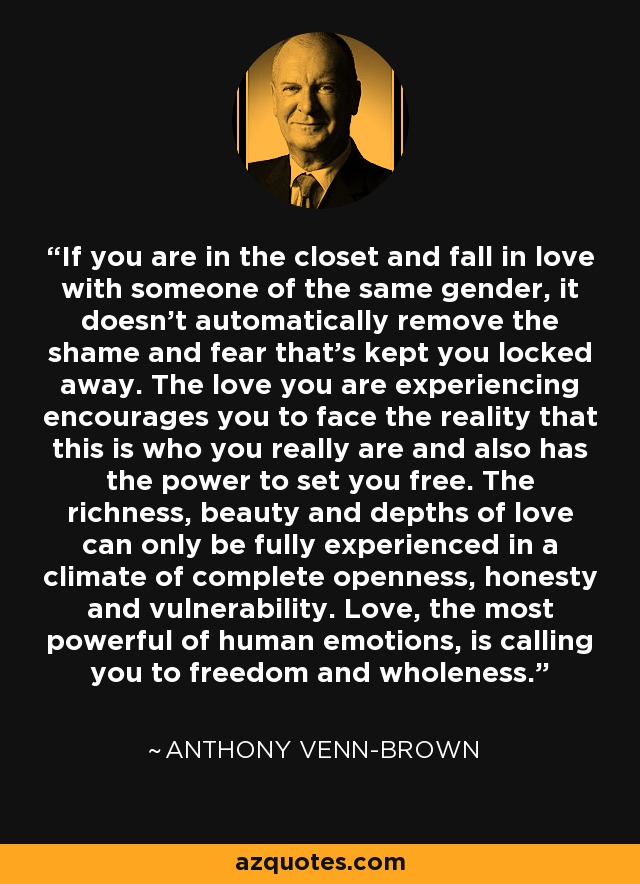 If you are in the closet and fall in love with someone of the same gender, it doesn't automatically remove the shame and fear that's kept you locked away. The love you are experiencing encourages you to face the reality that this is who you really are and also has the power to set you free. The richness, beauty and depths of love can only be fully experienced in a climate of complete openness, honesty and vulnerability. Love, the most powerful of human emotions, is calling you to freedom and wholeness. - Anthony Venn-Brown