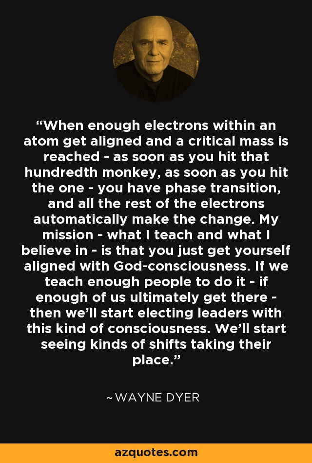 When enough electrons within an atom get aligned and a critical mass is reached - as soon as you hit that hundredth monkey, as soon as you hit the one - you have phase transition, and all the rest of the electrons automatically make the change. My mission - what I teach and what I believe in - is that you just get yourself aligned with God-consciousness. If we teach enough people to do it - if enough of us ultimately get there - then we'll start electing leaders with this kind of consciousness. We'll start seeing kinds of shifts taking their place. - Wayne Dyer