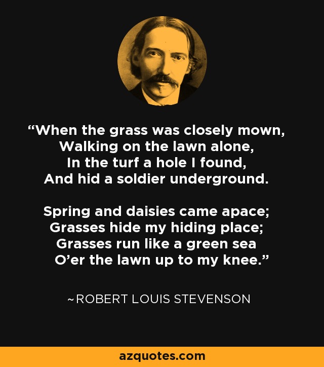 When the grass was closely mown, Walking on the lawn alone, In the turf a hole I found, And hid a soldier underground. Spring and daisies came apace; Grasses hide my hiding place; Grasses run like a green sea O'er the lawn up to my knee. - Robert Louis Stevenson