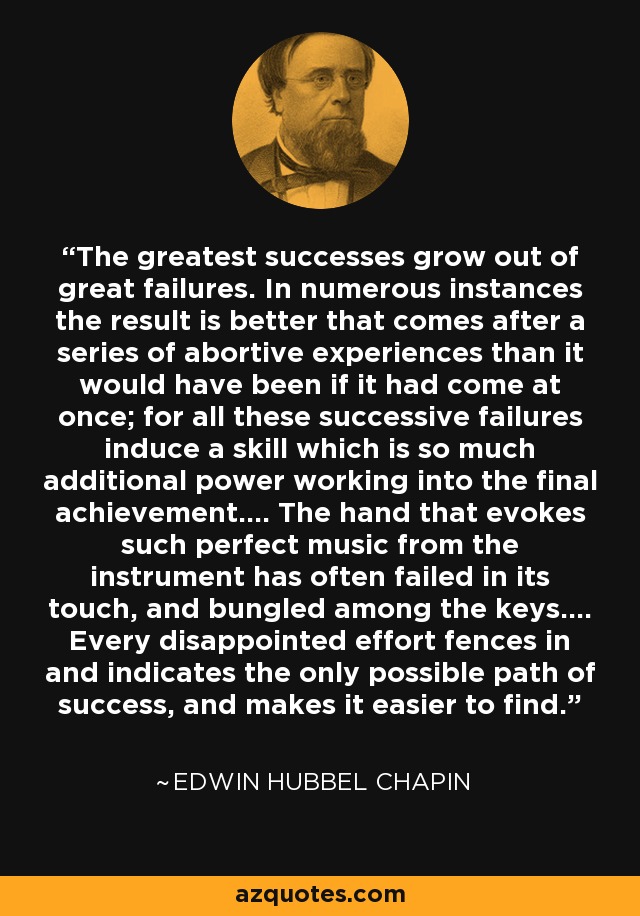 The greatest successes grow out of great failures. In numerous instances the result is better that comes after a series of abortive experiences than it would have been if it had come at once; for all these successive failures induce a skill which is so much additional power working into the final achievement.... The hand that evokes such perfect music from the instrument has often failed in its touch, and bungled among the keys.... Every disappointed effort fences in and indicates the only possible path of success, and makes it easier to find. - Edwin Hubbel Chapin