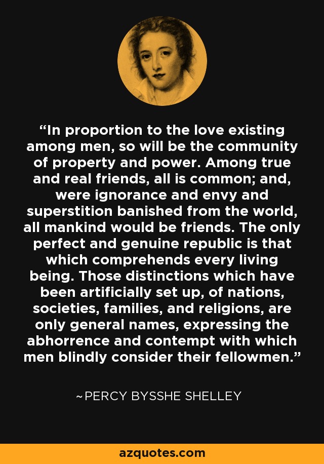 In proportion to the love existing among men, so will be the community of property and power. Among true and real friends, all is common; and, were ignorance and envy and superstition banished from the world, all mankind would be friends. The only perfect and genuine republic is that which comprehends every living being. Those distinctions which have been artificially set up, of nations, societies, families, and religions, are only general names, expressing the abhorrence and contempt with which men blindly consider their fellowmen. - Percy Bysshe Shelley