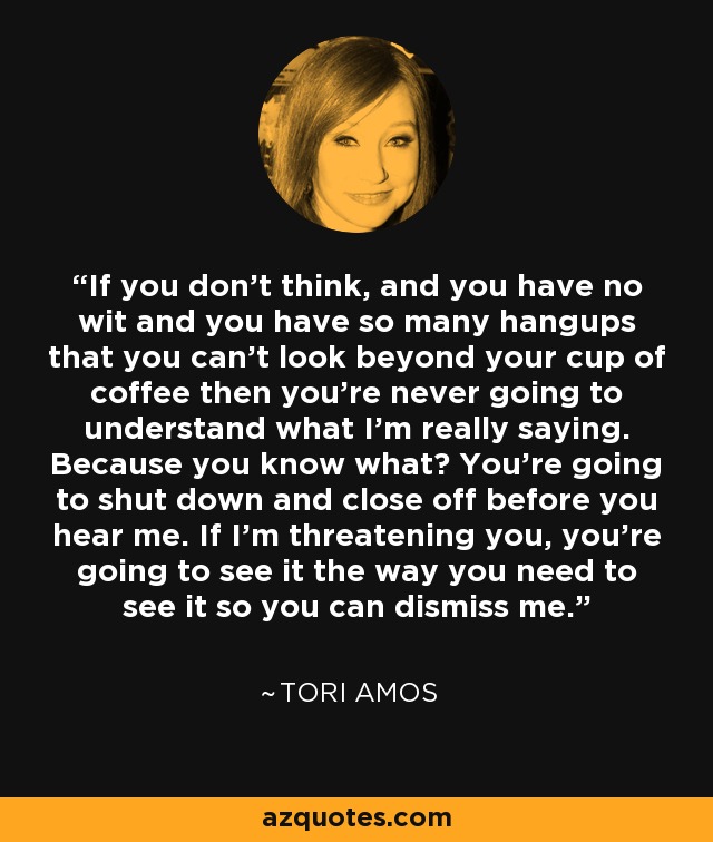 If you don't think, and you have no wit and you have so many hangups that you can't look beyond your cup of coffee then you're never going to understand what I'm really saying. Because you know what? You're going to shut down and close off before you hear me. If I'm threatening you, you're going to see it the way you need to see it so you can dismiss me. - Tori Amos