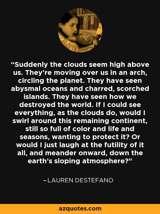 Suddenly the clouds seem high above us. They’re moving over us in an arch, circling the planet. They have seen abysmal oceans and charred, scorched islands. They have seen how we destroyed the world. If I could see everything, as the clouds do, would I swirl around this remaining continent, still so full of color and life and seasons, wanting to protect it? Or would I just laugh at the futility of it all, and meander onward, down the earth’s sloping atmosphere? - Lauren DeStefano