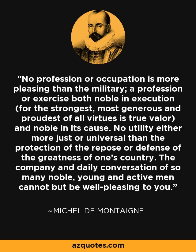 No profession or occupation is more pleasing than the military; a profession or exercise both noble in execution (for the strongest, most generous and proudest of all virtues is true valor) and noble in its cause. No utility either more just or universal than the protection of the repose or defense of the greatness of one's country. The company and daily conversation of so many noble, young and active men cannot but be well-pleasing to you. - Michel de Montaigne