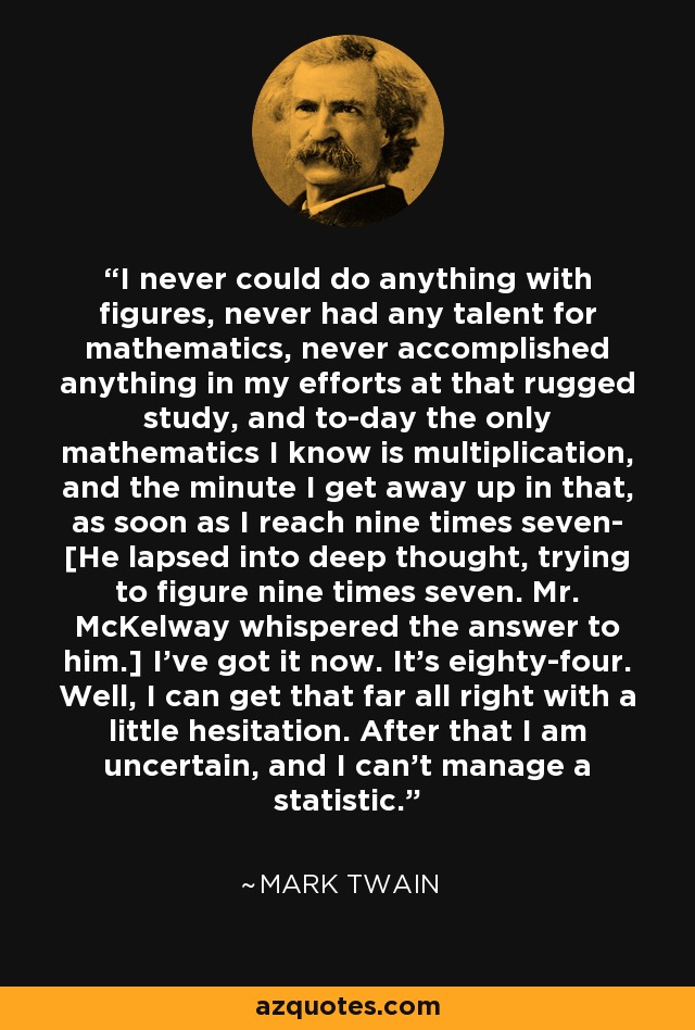 I never could do anything with figures, never had any talent for mathematics, never accomplished anything in my efforts at that rugged study, and to-day the only mathematics I know is multiplication, and the minute I get away up in that, as soon as I reach nine times seven- [He lapsed into deep thought, trying to figure nine times seven. Mr. McKelway whispered the answer to him.] I've got it now. It's eighty-four. Well, I can get that far all right with a little hesitation. After that I am uncertain, and I can't manage a statistic. - Mark Twain