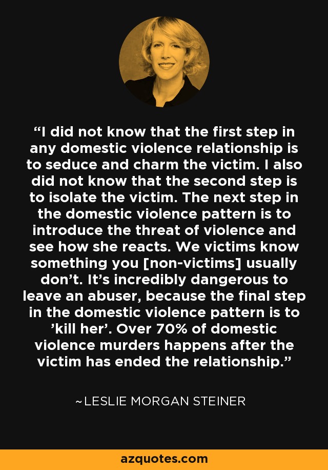 I did not know that the first step in any domestic violence relationship is to seduce and charm the victim. I also did not know that the second step is to isolate the victim. The next step in the domestic violence pattern is to introduce the threat of violence and see how she reacts. We victims know something you [non-victims] usually don't. It's incredibly dangerous to leave an abuser, because the final step in the domestic violence pattern is to 'kill her'. Over 70% of domestic violence murders happens after the victim has ended the relationship. - Leslie Morgan Steiner