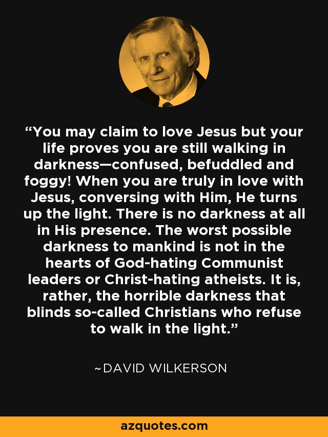You may claim to love Jesus but your life proves you are still walking in darkness—confused, befuddled and foggy! When you are truly in love with Jesus, conversing with Him, He turns up the light. There is no darkness at all in His presence. The worst possible darkness to mankind is not in the hearts of God-hating Communist leaders or Christ-hating atheists. It is, rather, the horrible darkness that blinds so-called Christians who refuse to walk in the light. - David Wilkerson