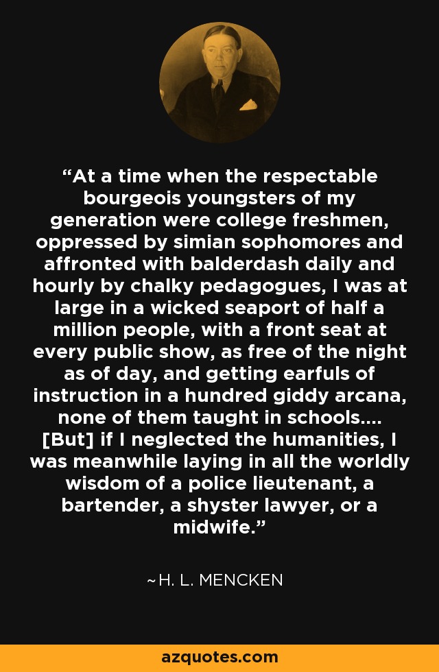 At a time when the respectable bourgeois youngsters of my generation were college freshmen, oppressed by simian sophomores and affronted with balderdash daily and hourly by chalky pedagogues, I was at large in a wicked seaport of half a million people, with a front seat at every public show, as free of the night as of day, and getting earfuls of instruction in a hundred giddy arcana, none of them taught in schools.... [But] if I neglected the humanities, I was meanwhile laying in all the worldly wisdom of a police lieutenant, a bartender, a shyster lawyer, or a midwife. - H. L. Mencken