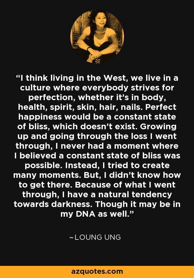 I think living in the West, we live in a culture where everybody strives for perfection, whether it's in body, health, spirit, skin, hair, nails. Perfect happiness would be a constant state of bliss, which doesn't exist. Growing up and going through the loss I went through, I never had a moment where I believed a constant state of bliss was possible. Instead, I tried to create many moments. But, I didn't know how to get there. Because of what I went through, I have a natural tendency towards darkness. Though it may be in my DNA as well. - Loung Ung