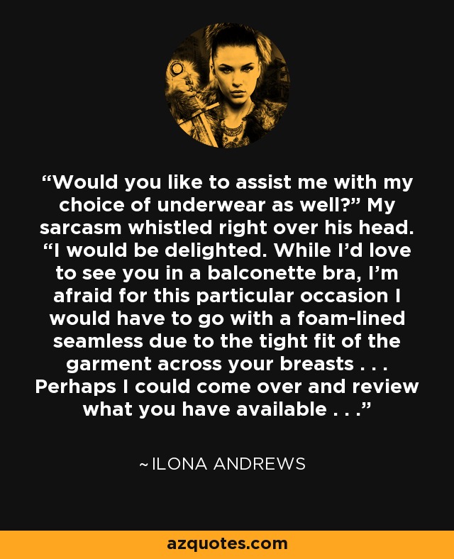 Would you like to assist me with my choice of underwear as well?” My sarcasm whistled right over his head. “I would be delighted. While I’d love to see you in a balconette bra, I’m afraid for this particular occasion I would have to go with a foam-lined seamless due to the tight fit of the garment across your breasts . . . Perhaps I could come over and review what you have available . . . - Ilona Andrews