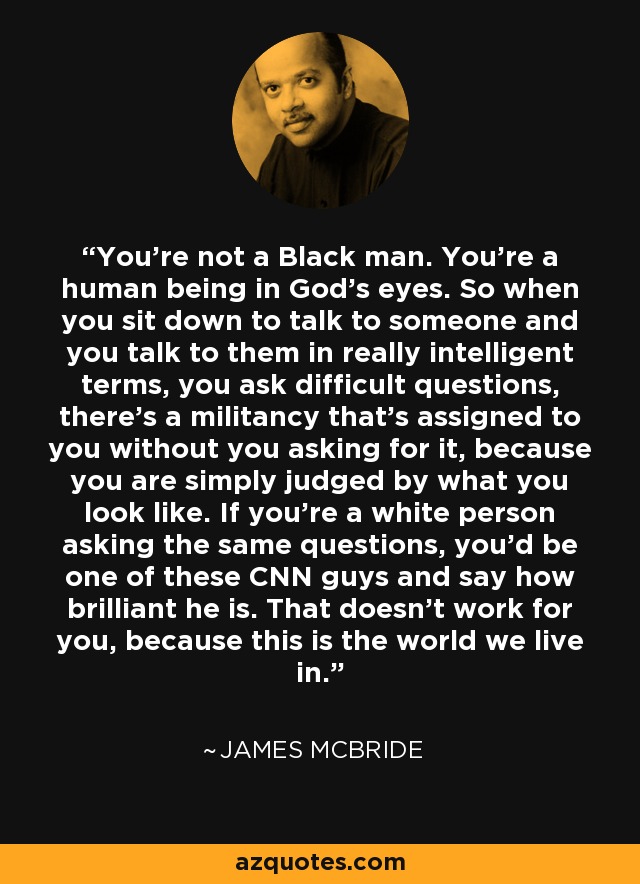 You're not a Black man. You're a human being in God's eyes. So when you sit down to talk to someone and you talk to them in really intelligent terms, you ask difficult questions, there's a militancy that's assigned to you without you asking for it, because you are simply judged by what you look like. If you're a white person asking the same questions, you'd be one of these CNN guys and say how brilliant he is. That doesn't work for you, because this is the world we live in. - James McBride